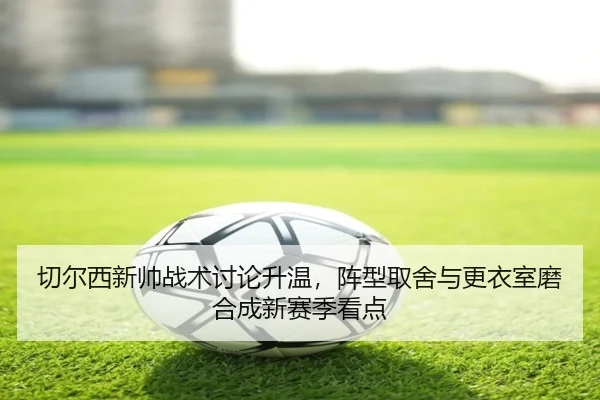 切尔西新帅战术讨论升温，阵型取舍与更衣室磨合成新赛季看点（Sina Sports）